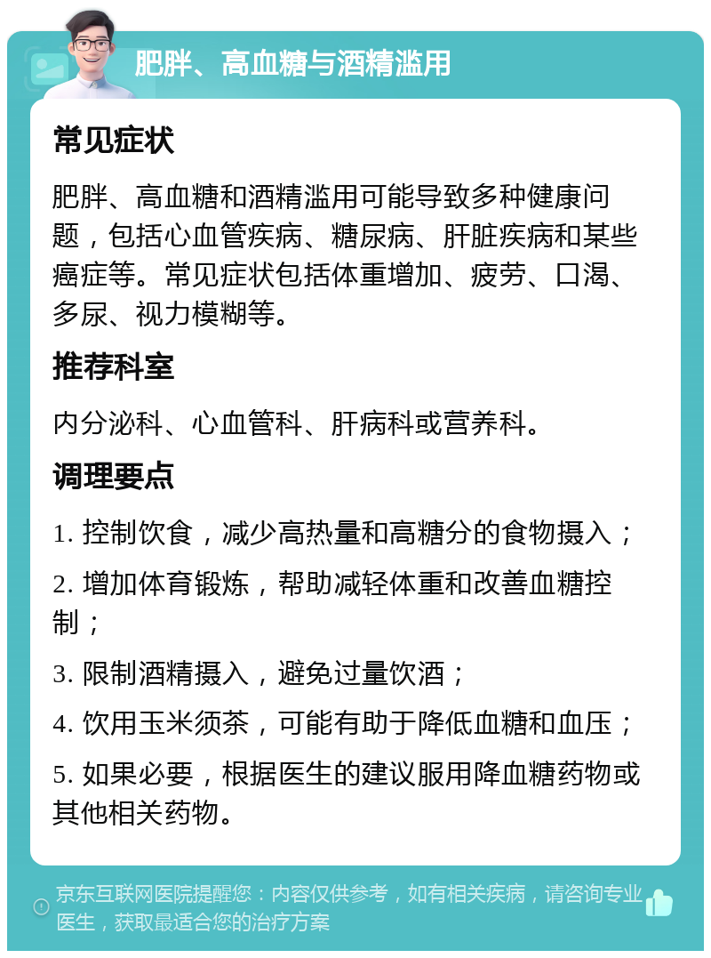 肥胖、高血糖与酒精滥用 常见症状 肥胖、高血糖和酒精滥用可能导致多种健康问题，包括心血管疾病、糖尿病、肝脏疾病和某些癌症等。常见症状包括体重增加、疲劳、口渴、多尿、视力模糊等。 推荐科室 内分泌科、心血管科、肝病科或营养科。 调理要点 1. 控制饮食，减少高热量和高糖分的食物摄入； 2. 增加体育锻炼，帮助减轻体重和改善血糖控制； 3. 限制酒精摄入，避免过量饮酒； 4. 饮用玉米须茶，可能有助于降低血糖和血压； 5. 如果必要，根据医生的建议服用降血糖药物或其他相关药物。