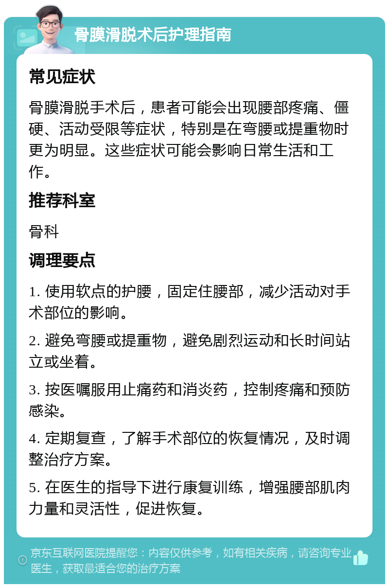 骨膜滑脱术后护理指南 常见症状 骨膜滑脱手术后，患者可能会出现腰部疼痛、僵硬、活动受限等症状，特别是在弯腰或提重物时更为明显。这些症状可能会影响日常生活和工作。 推荐科室 骨科 调理要点 1. 使用软点的护腰，固定住腰部，减少活动对手术部位的影响。 2. 避免弯腰或提重物，避免剧烈运动和长时间站立或坐着。 3. 按医嘱服用止痛药和消炎药，控制疼痛和预防感染。 4. 定期复查，了解手术部位的恢复情况，及时调整治疗方案。 5. 在医生的指导下进行康复训练，增强腰部肌肉力量和灵活性，促进恢复。