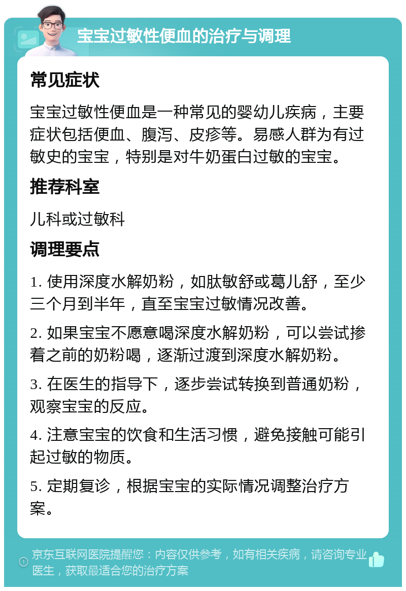 宝宝过敏性便血的治疗与调理 常见症状 宝宝过敏性便血是一种常见的婴幼儿疾病，主要症状包括便血、腹泻、皮疹等。易感人群为有过敏史的宝宝，特别是对牛奶蛋白过敏的宝宝。 推荐科室 儿科或过敏科 调理要点 1. 使用深度水解奶粉，如肽敏舒或葛儿舒，至少三个月到半年，直至宝宝过敏情况改善。 2. 如果宝宝不愿意喝深度水解奶粉，可以尝试掺着之前的奶粉喝，逐渐过渡到深度水解奶粉。 3. 在医生的指导下，逐步尝试转换到普通奶粉，观察宝宝的反应。 4. 注意宝宝的饮食和生活习惯，避免接触可能引起过敏的物质。 5. 定期复诊，根据宝宝的实际情况调整治疗方案。