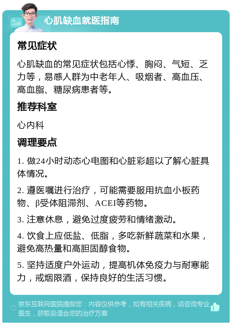 心肌缺血就医指南 常见症状 心肌缺血的常见症状包括心悸、胸闷、气短、乏力等，易感人群为中老年人、吸烟者、高血压、高血脂、糖尿病患者等。 推荐科室 心内科 调理要点 1. 做24小时动态心电图和心脏彩超以了解心脏具体情况。 2. 遵医嘱进行治疗，可能需要服用抗血小板药物、β受体阻滞剂、ACEI等药物。 3. 注意休息，避免过度疲劳和情绪激动。 4. 饮食上应低盐、低脂，多吃新鲜蔬菜和水果，避免高热量和高胆固醇食物。 5. 坚持适度户外运动，提高机体免疫力与耐寒能力，戒烟限酒，保持良好的生活习惯。