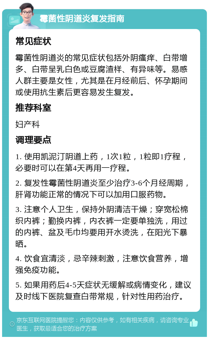 霉菌性阴道炎复发指南 常见症状 霉菌性阴道炎的常见症状包括外阴瘙痒、白带增多、白带呈乳白色或豆腐渣样、有异味等。易感人群主要是女性，尤其是在月经前后、怀孕期间或使用抗生素后更容易发生复发。 推荐科室 妇产科 调理要点 1. 使用凯泥汀阴道上药，1次1粒，1粒即1疗程，必要时可以在第4天再用一疗程。 2. 复发性霉菌性阴道炎至少治疗3-6个月经周期，肝肾功能正常的情况下可以加用口服药物。 3. 注意个人卫生，保持外阴清洁干燥；穿宽松棉织内裤；勤换内裤，内衣裤一定要单独洗，用过的内裤、盆及毛巾均要用开水烫洗，在阳光下暴晒。 4. 饮食宜清淡，忌辛辣刺激，注意饮食营养，增强免疫功能。 5. 如果用药后4-5天症状无缓解或病情变化，建议及时线下医院复查白带常规，针对性用药治疗。