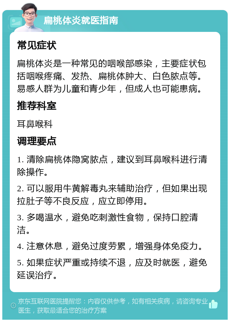 扁桃体炎就医指南 常见症状 扁桃体炎是一种常见的咽喉部感染，主要症状包括咽喉疼痛、发热、扁桃体肿大、白色脓点等。易感人群为儿童和青少年，但成人也可能患病。 推荐科室 耳鼻喉科 调理要点 1. 清除扁桃体隐窝脓点，建议到耳鼻喉科进行清除操作。 2. 可以服用牛黄解毒丸来辅助治疗，但如果出现拉肚子等不良反应，应立即停用。 3. 多喝温水，避免吃刺激性食物，保持口腔清洁。 4. 注意休息，避免过度劳累，增强身体免疫力。 5. 如果症状严重或持续不退，应及时就医，避免延误治疗。