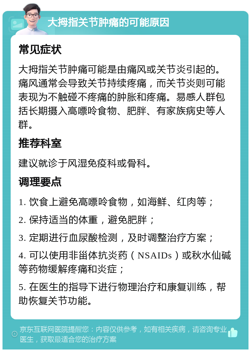 大拇指关节肿痛的可能原因 常见症状 大拇指关节肿痛可能是由痛风或关节炎引起的。痛风通常会导致关节持续疼痛，而关节炎则可能表现为不触碰不疼痛的肿胀和疼痛。易感人群包括长期摄入高嘌呤食物、肥胖、有家族病史等人群。 推荐科室 建议就诊于风湿免疫科或骨科。 调理要点 1. 饮食上避免高嘌呤食物，如海鲜、红肉等； 2. 保持适当的体重，避免肥胖； 3. 定期进行血尿酸检测，及时调整治疗方案； 4. 可以使用非甾体抗炎药（NSAIDs）或秋水仙碱等药物缓解疼痛和炎症； 5. 在医生的指导下进行物理治疗和康复训练，帮助恢复关节功能。