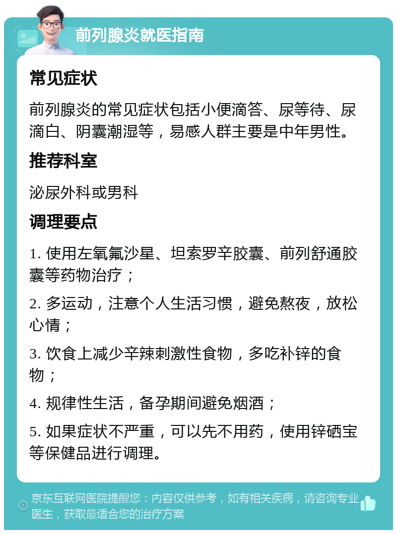 前列腺炎就医指南 常见症状 前列腺炎的常见症状包括小便滴答、尿等待、尿滴白、阴囊潮湿等，易感人群主要是中年男性。 推荐科室 泌尿外科或男科 调理要点 1. 使用左氧氟沙星、坦索罗辛胶囊、前列舒通胶囊等药物治疗； 2. 多运动，注意个人生活习惯，避免熬夜，放松心情； 3. 饮食上减少辛辣刺激性食物，多吃补锌的食物； 4. 规律性生活，备孕期间避免烟酒； 5. 如果症状不严重，可以先不用药，使用锌硒宝等保健品进行调理。