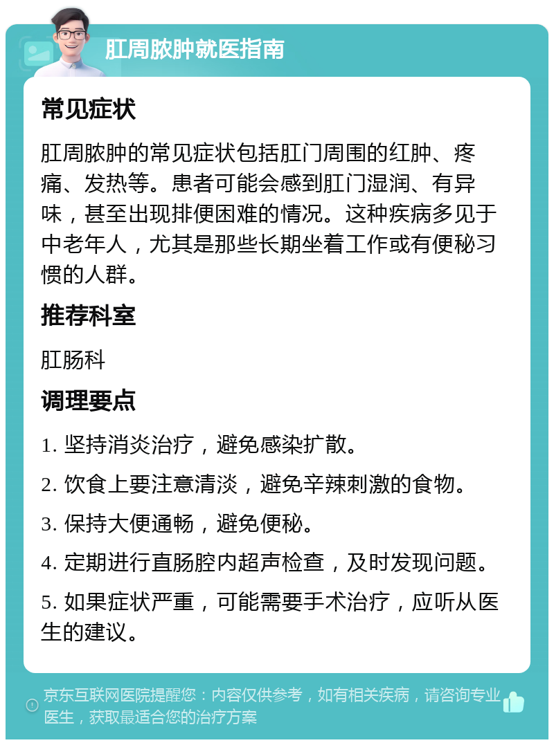 肛周脓肿就医指南 常见症状 肛周脓肿的常见症状包括肛门周围的红肿、疼痛、发热等。患者可能会感到肛门湿润、有异味，甚至出现排便困难的情况。这种疾病多见于中老年人，尤其是那些长期坐着工作或有便秘习惯的人群。 推荐科室 肛肠科 调理要点 1. 坚持消炎治疗，避免感染扩散。 2. 饮食上要注意清淡，避免辛辣刺激的食物。 3. 保持大便通畅，避免便秘。 4. 定期进行直肠腔内超声检查，及时发现问题。 5. 如果症状严重，可能需要手术治疗，应听从医生的建议。