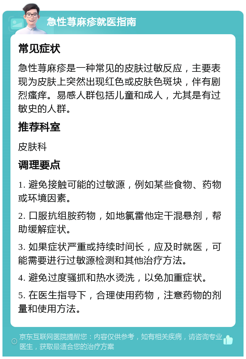 急性荨麻疹就医指南 常见症状 急性荨麻疹是一种常见的皮肤过敏反应，主要表现为皮肤上突然出现红色或皮肤色斑块，伴有剧烈瘙痒。易感人群包括儿童和成人，尤其是有过敏史的人群。 推荐科室 皮肤科 调理要点 1. 避免接触可能的过敏源，例如某些食物、药物或环境因素。 2. 口服抗组胺药物，如地氯雷他定干混悬剂，帮助缓解症状。 3. 如果症状严重或持续时间长，应及时就医，可能需要进行过敏源检测和其他治疗方法。 4. 避免过度骚抓和热水烫洗，以免加重症状。 5. 在医生指导下，合理使用药物，注意药物的剂量和使用方法。