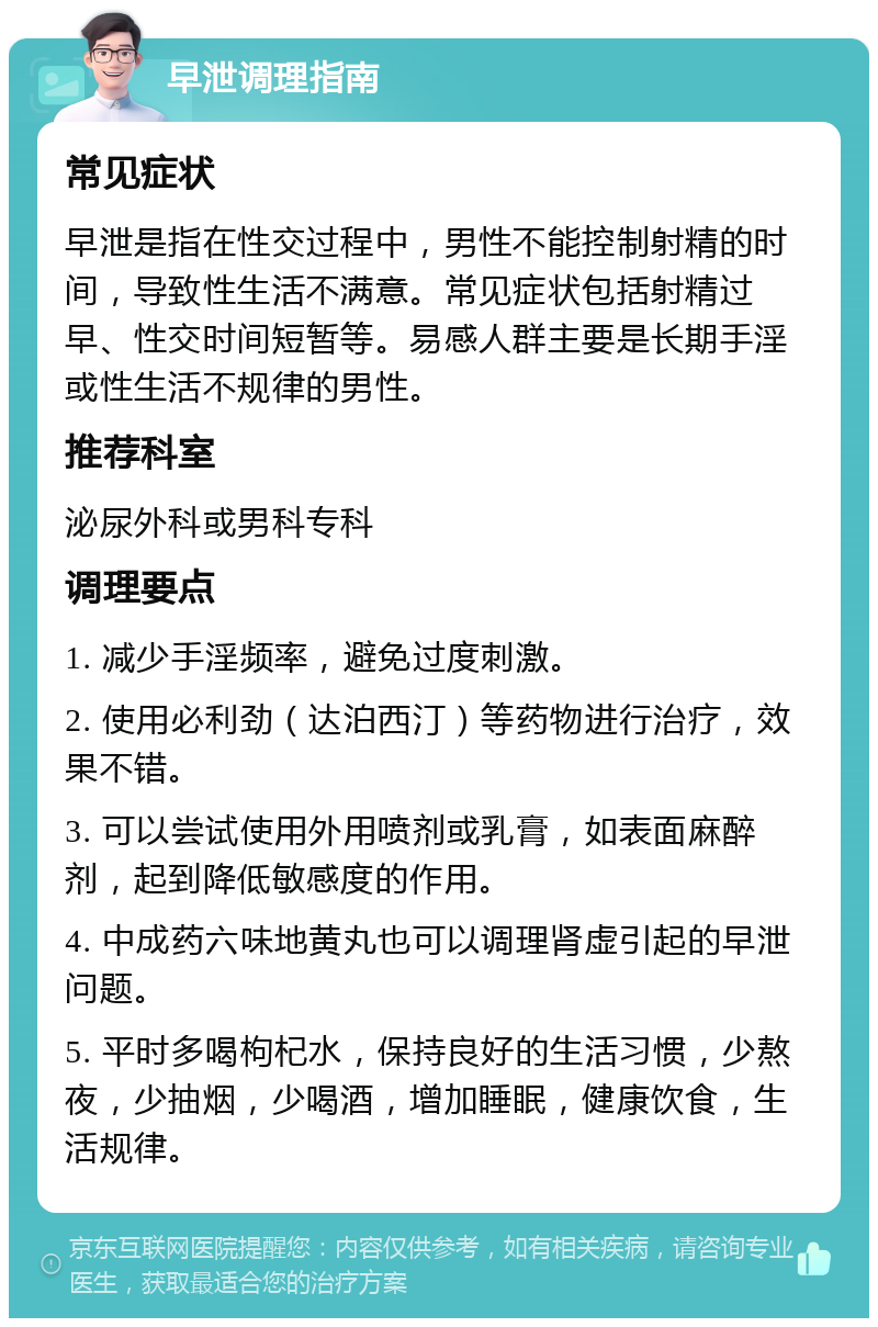 早泄调理指南 常见症状 早泄是指在性交过程中，男性不能控制射精的时间，导致性生活不满意。常见症状包括射精过早、性交时间短暂等。易感人群主要是长期手淫或性生活不规律的男性。 推荐科室 泌尿外科或男科专科 调理要点 1. 减少手淫频率，避免过度刺激。 2. 使用必利劲（达泊西汀）等药物进行治疗，效果不错。 3. 可以尝试使用外用喷剂或乳膏，如表面麻醉剂，起到降低敏感度的作用。 4. 中成药六味地黄丸也可以调理肾虚引起的早泄问题。 5. 平时多喝枸杞水，保持良好的生活习惯，少熬夜，少抽烟，少喝酒，增加睡眠，健康饮食，生活规律。