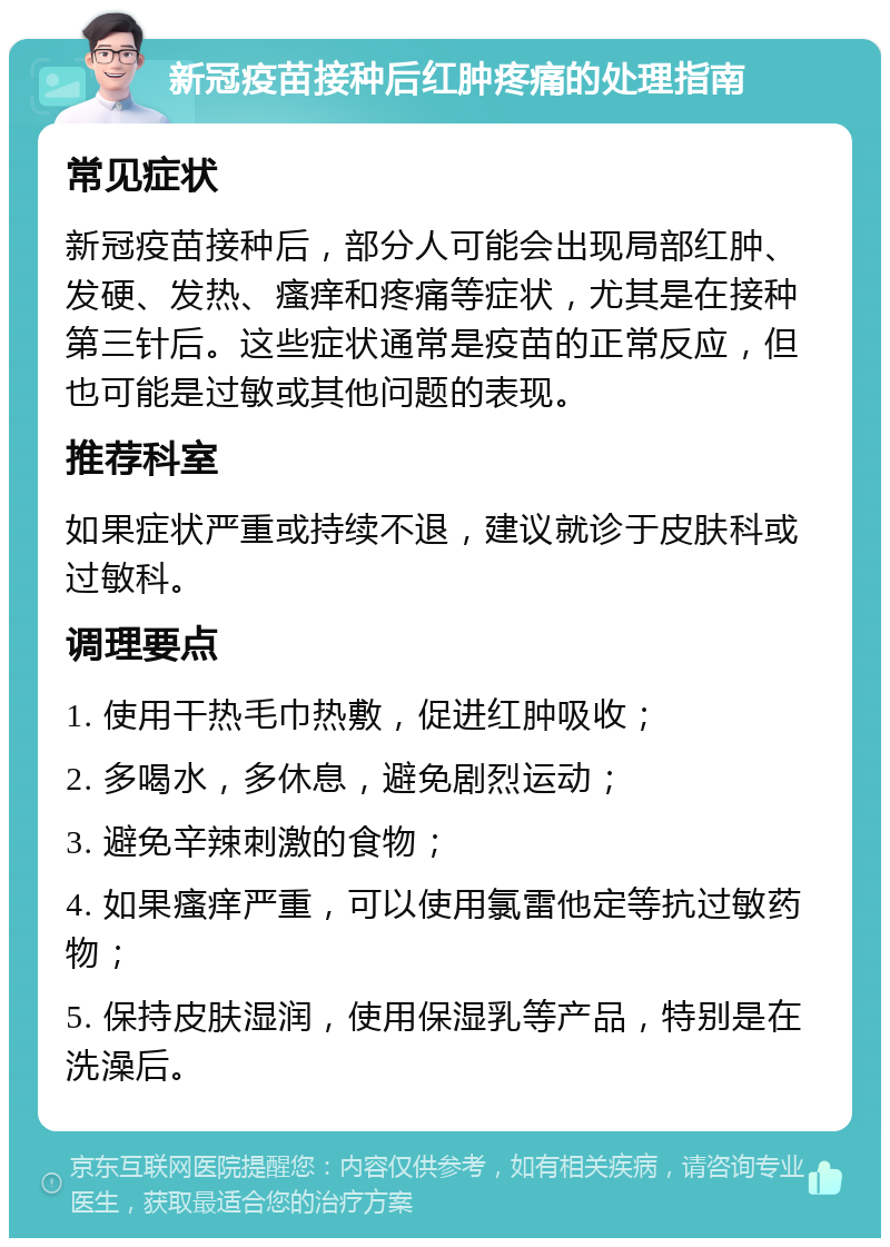 新冠疫苗接种后红肿疼痛的处理指南 常见症状 新冠疫苗接种后，部分人可能会出现局部红肿、发硬、发热、瘙痒和疼痛等症状，尤其是在接种第三针后。这些症状通常是疫苗的正常反应，但也可能是过敏或其他问题的表现。 推荐科室 如果症状严重或持续不退，建议就诊于皮肤科或过敏科。 调理要点 1. 使用干热毛巾热敷，促进红肿吸收； 2. 多喝水，多休息，避免剧烈运动； 3. 避免辛辣刺激的食物； 4. 如果瘙痒严重，可以使用氯雷他定等抗过敏药物； 5. 保持皮肤湿润，使用保湿乳等产品，特别是在洗澡后。