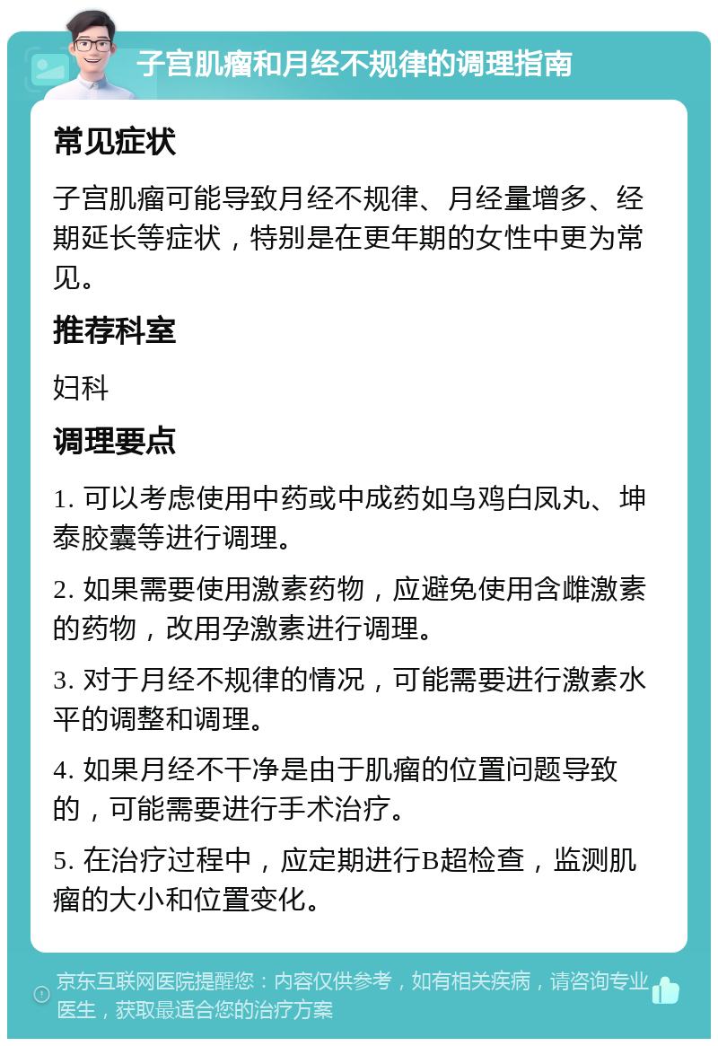 子宫肌瘤和月经不规律的调理指南 常见症状 子宫肌瘤可能导致月经不规律、月经量增多、经期延长等症状，特别是在更年期的女性中更为常见。 推荐科室 妇科 调理要点 1. 可以考虑使用中药或中成药如乌鸡白凤丸、坤泰胶囊等进行调理。 2. 如果需要使用激素药物，应避免使用含雌激素的药物，改用孕激素进行调理。 3. 对于月经不规律的情况，可能需要进行激素水平的调整和调理。 4. 如果月经不干净是由于肌瘤的位置问题导致的，可能需要进行手术治疗。 5. 在治疗过程中，应定期进行B超检查，监测肌瘤的大小和位置变化。