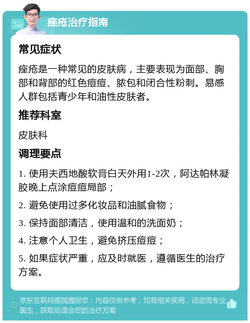 痤疮治疗指南 常见症状 痤疮是一种常见的皮肤病，主要表现为面部、胸部和背部的红色痘痘、脓包和闭合性粉刺。易感人群包括青少年和油性皮肤者。 推荐科室 皮肤科 调理要点 1. 使用夫西地酸软膏白天外用1-2次，阿达帕林凝胶晚上点涂痘痘局部； 2. 避免使用过多化妆品和油腻食物； 3. 保持面部清洁，使用温和的洗面奶； 4. 注意个人卫生，避免挤压痘痘； 5. 如果症状严重，应及时就医，遵循医生的治疗方案。