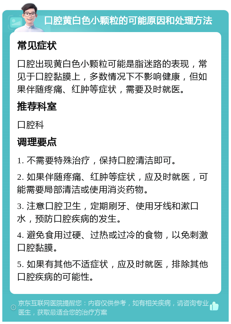 口腔黄白色小颗粒的可能原因和处理方法 常见症状 口腔出现黄白色小颗粒可能是脂迷路的表现，常见于口腔黏膜上，多数情况下不影响健康，但如果伴随疼痛、红肿等症状，需要及时就医。 推荐科室 口腔科 调理要点 1. 不需要特殊治疗，保持口腔清洁即可。 2. 如果伴随疼痛、红肿等症状，应及时就医，可能需要局部清洁或使用消炎药物。 3. 注意口腔卫生，定期刷牙、使用牙线和漱口水，预防口腔疾病的发生。 4. 避免食用过硬、过热或过冷的食物，以免刺激口腔黏膜。 5. 如果有其他不适症状，应及时就医，排除其他口腔疾病的可能性。