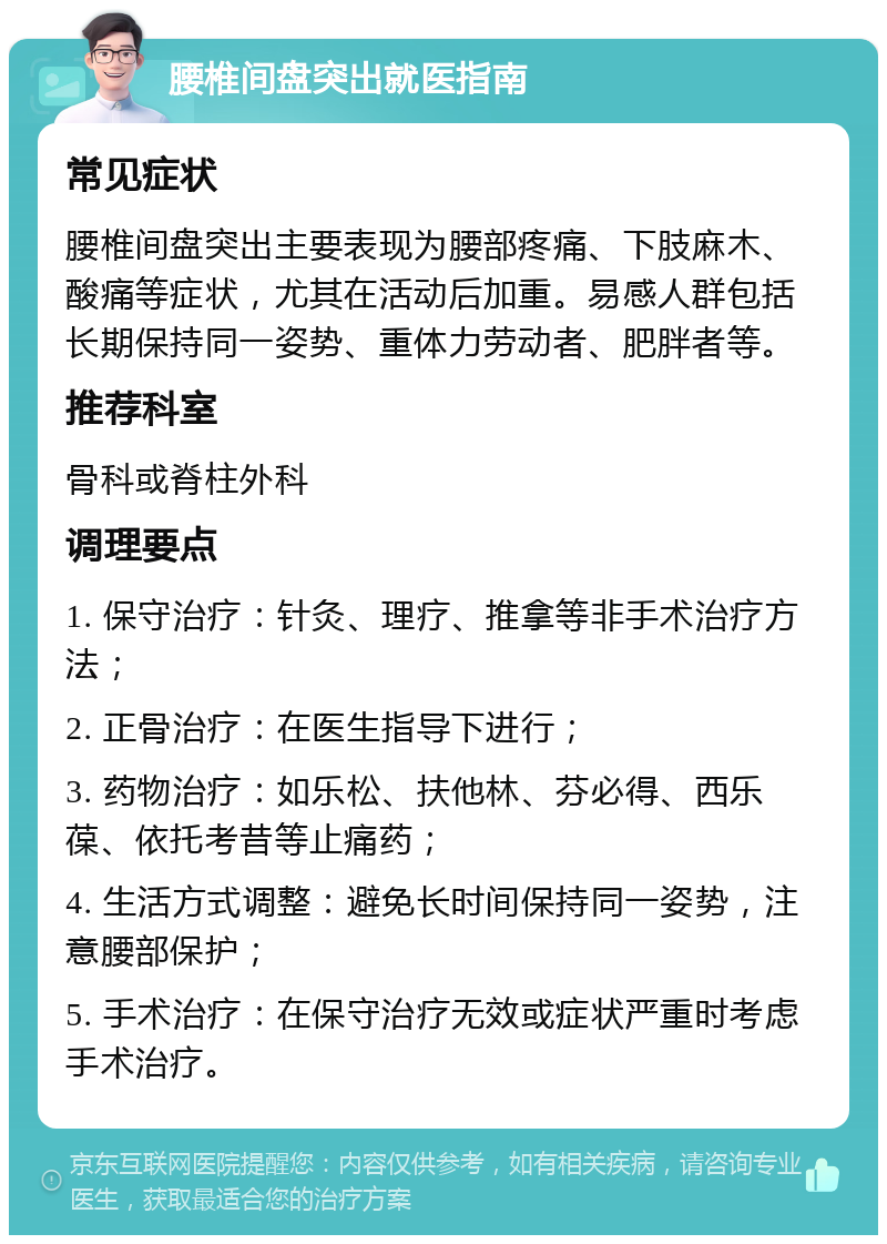 腰椎间盘突出就医指南 常见症状 腰椎间盘突出主要表现为腰部疼痛、下肢麻木、酸痛等症状，尤其在活动后加重。易感人群包括长期保持同一姿势、重体力劳动者、肥胖者等。 推荐科室 骨科或脊柱外科 调理要点 1. 保守治疗：针灸、理疗、推拿等非手术治疗方法； 2. 正骨治疗：在医生指导下进行； 3. 药物治疗：如乐松、扶他林、芬必得、西乐葆、依托考昔等止痛药； 4. 生活方式调整：避免长时间保持同一姿势，注意腰部保护； 5. 手术治疗：在保守治疗无效或症状严重时考虑手术治疗。