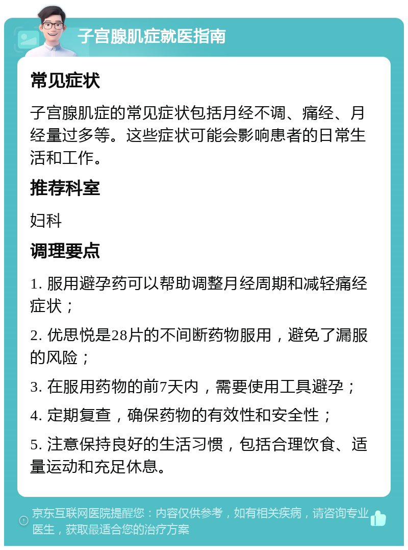 子宫腺肌症就医指南 常见症状 子宫腺肌症的常见症状包括月经不调、痛经、月经量过多等。这些症状可能会影响患者的日常生活和工作。 推荐科室 妇科 调理要点 1. 服用避孕药可以帮助调整月经周期和减轻痛经症状； 2. 优思悦是28片的不间断药物服用，避免了漏服的风险； 3. 在服用药物的前7天内，需要使用工具避孕； 4. 定期复查，确保药物的有效性和安全性； 5. 注意保持良好的生活习惯，包括合理饮食、适量运动和充足休息。