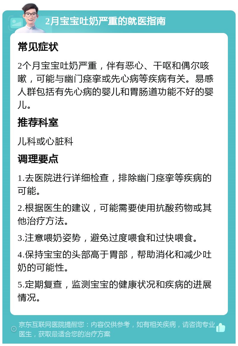 2月宝宝吐奶严重的就医指南 常见症状 2个月宝宝吐奶严重，伴有恶心、干呕和偶尔咳嗽，可能与幽门痉挛或先心病等疾病有关。易感人群包括有先心病的婴儿和胃肠道功能不好的婴儿。 推荐科室 儿科或心脏科 调理要点 1.去医院进行详细检查，排除幽门痉挛等疾病的可能。 2.根据医生的建议，可能需要使用抗酸药物或其他治疗方法。 3.注意喂奶姿势，避免过度喂食和过快喂食。 4.保持宝宝的头部高于胃部，帮助消化和减少吐奶的可能性。 5.定期复查，监测宝宝的健康状况和疾病的进展情况。