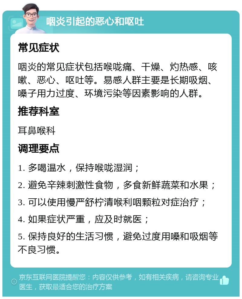 咽炎引起的恶心和呕吐 常见症状 咽炎的常见症状包括喉咙痛、干燥、灼热感、咳嗽、恶心、呕吐等。易感人群主要是长期吸烟、嗓子用力过度、环境污染等因素影响的人群。 推荐科室 耳鼻喉科 调理要点 1. 多喝温水，保持喉咙湿润； 2. 避免辛辣刺激性食物，多食新鲜蔬菜和水果； 3. 可以使用慢严舒柠清喉利咽颗粒对症治疗； 4. 如果症状严重，应及时就医； 5. 保持良好的生活习惯，避免过度用嗓和吸烟等不良习惯。