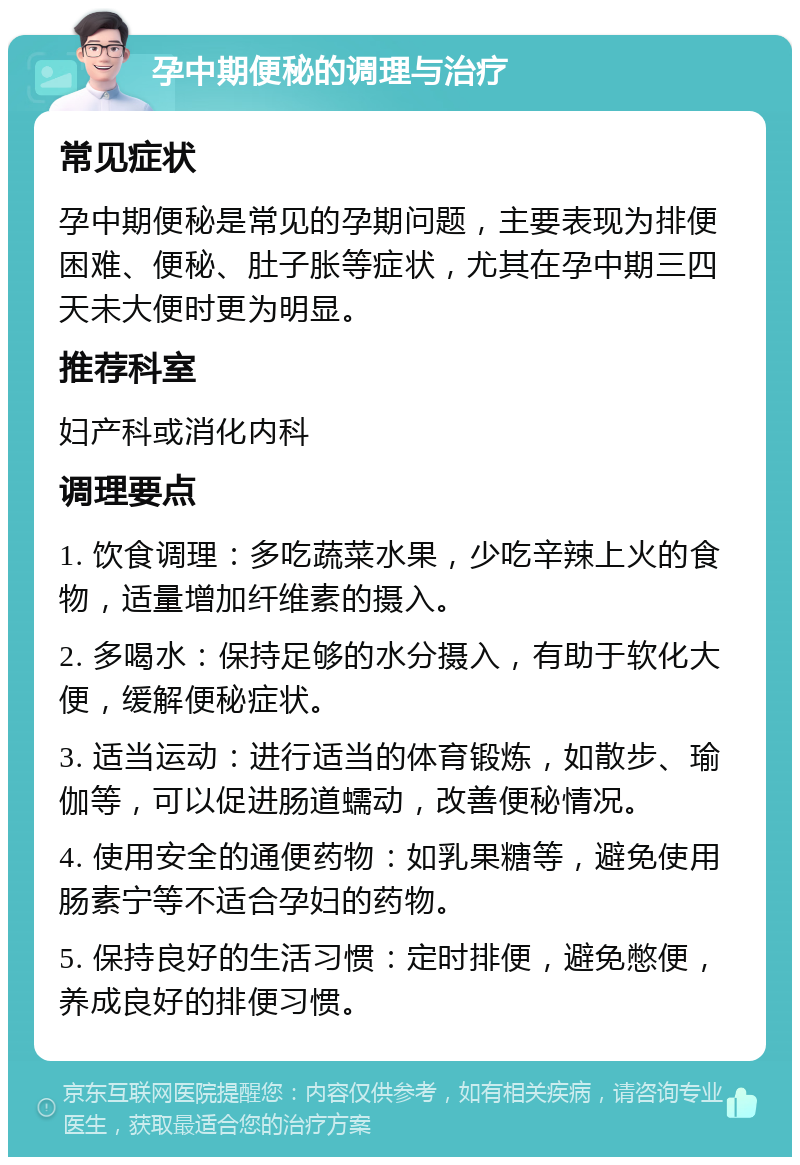 孕中期便秘的调理与治疗 常见症状 孕中期便秘是常见的孕期问题，主要表现为排便困难、便秘、肚子胀等症状，尤其在孕中期三四天未大便时更为明显。 推荐科室 妇产科或消化内科 调理要点 1. 饮食调理：多吃蔬菜水果，少吃辛辣上火的食物，适量增加纤维素的摄入。 2. 多喝水：保持足够的水分摄入，有助于软化大便，缓解便秘症状。 3. 适当运动：进行适当的体育锻炼，如散步、瑜伽等，可以促进肠道蠕动，改善便秘情况。 4. 使用安全的通便药物：如乳果糖等，避免使用肠素宁等不适合孕妇的药物。 5. 保持良好的生活习惯：定时排便，避免憋便，养成良好的排便习惯。