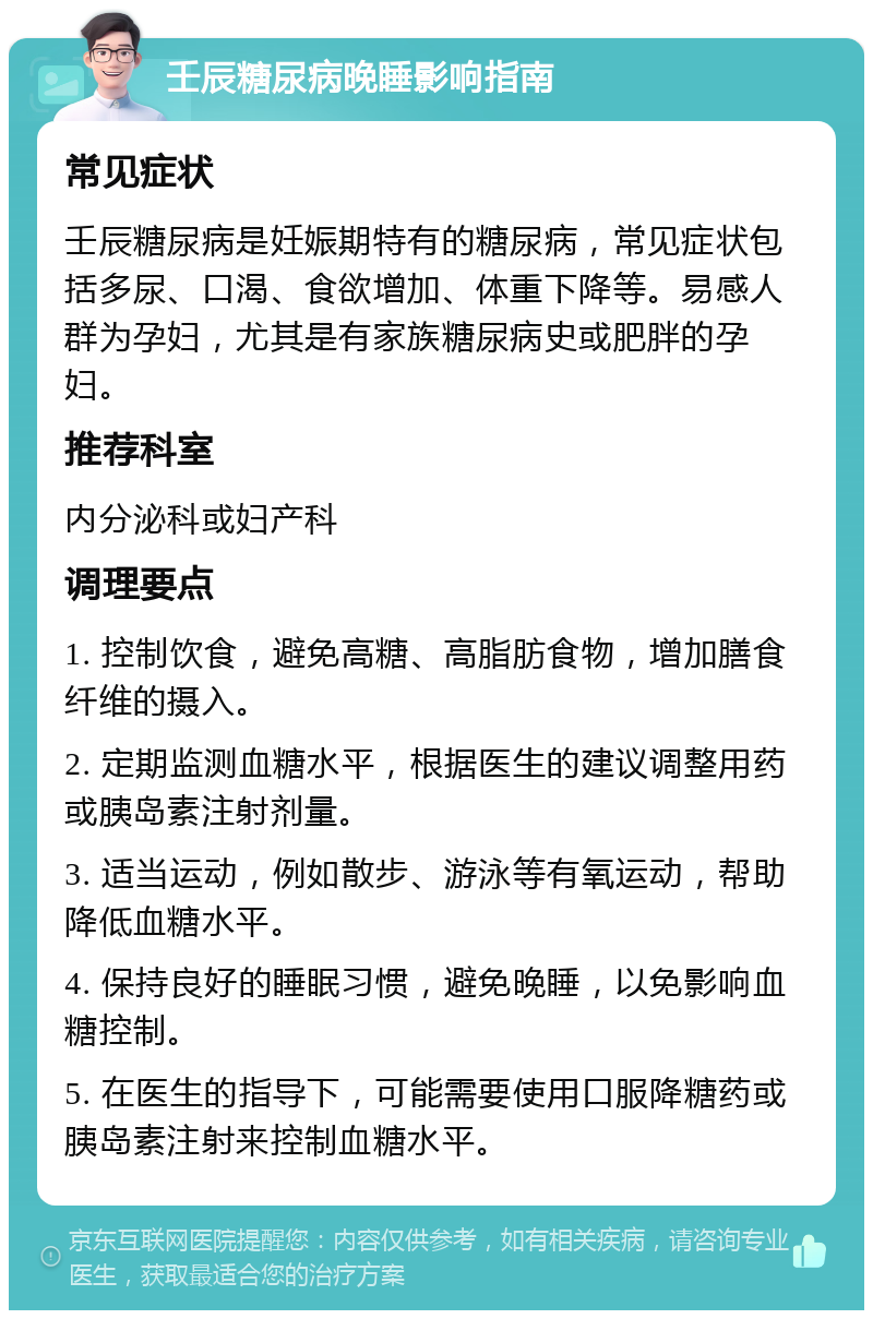 壬辰糖尿病晚睡影响指南 常见症状 壬辰糖尿病是妊娠期特有的糖尿病，常见症状包括多尿、口渴、食欲增加、体重下降等。易感人群为孕妇，尤其是有家族糖尿病史或肥胖的孕妇。 推荐科室 内分泌科或妇产科 调理要点 1. 控制饮食，避免高糖、高脂肪食物，增加膳食纤维的摄入。 2. 定期监测血糖水平，根据医生的建议调整用药或胰岛素注射剂量。 3. 适当运动，例如散步、游泳等有氧运动，帮助降低血糖水平。 4. 保持良好的睡眠习惯，避免晚睡，以免影响血糖控制。 5. 在医生的指导下，可能需要使用口服降糖药或胰岛素注射来控制血糖水平。