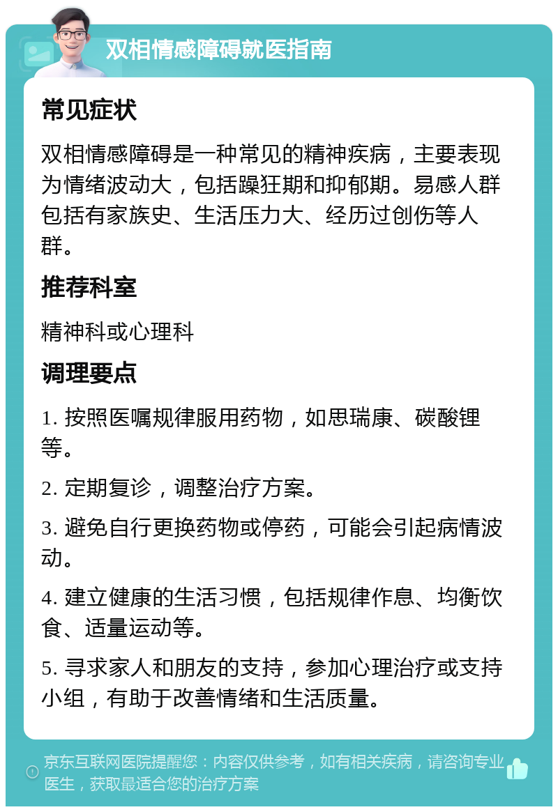 双相情感障碍就医指南 常见症状 双相情感障碍是一种常见的精神疾病，主要表现为情绪波动大，包括躁狂期和抑郁期。易感人群包括有家族史、生活压力大、经历过创伤等人群。 推荐科室 精神科或心理科 调理要点 1. 按照医嘱规律服用药物，如思瑞康、碳酸锂等。 2. 定期复诊，调整治疗方案。 3. 避免自行更换药物或停药，可能会引起病情波动。 4. 建立健康的生活习惯，包括规律作息、均衡饮食、适量运动等。 5. 寻求家人和朋友的支持，参加心理治疗或支持小组，有助于改善情绪和生活质量。