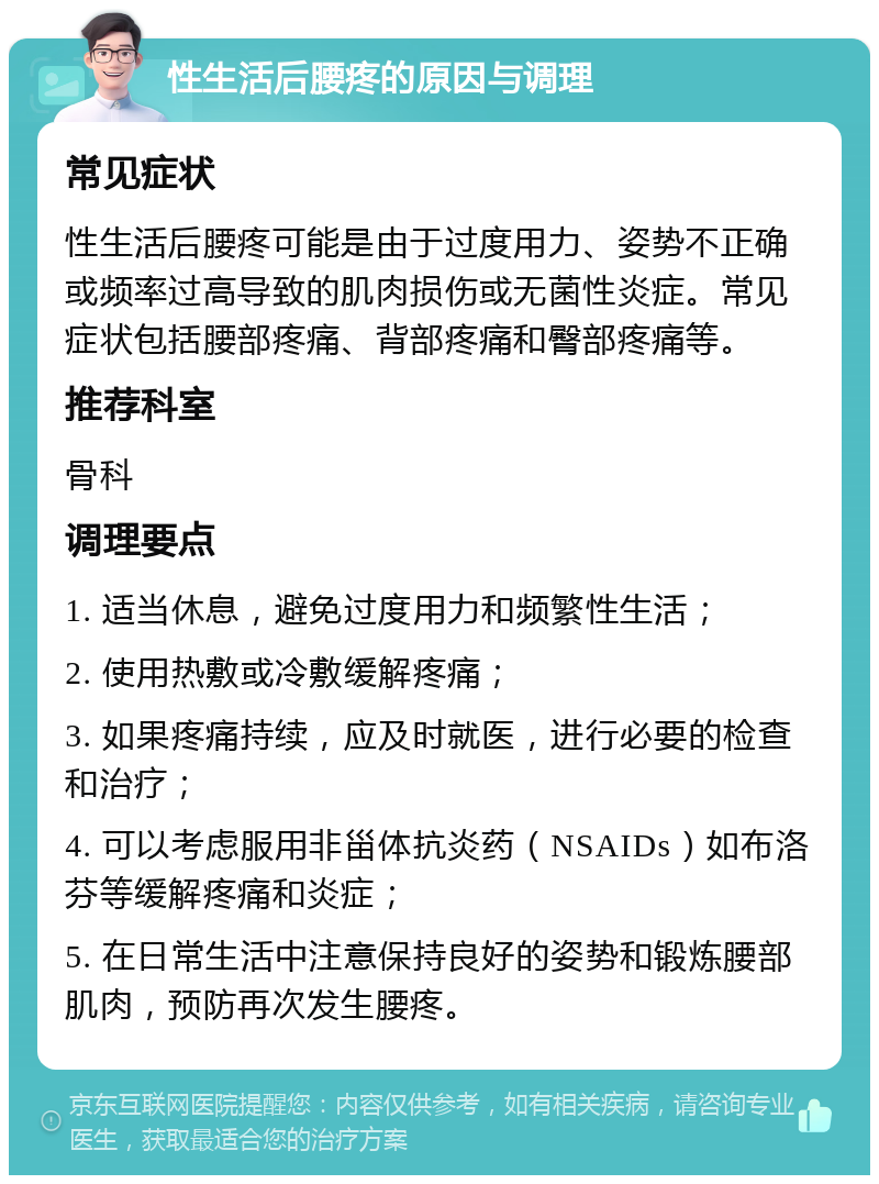 性生活后腰疼的原因与调理 常见症状 性生活后腰疼可能是由于过度用力、姿势不正确或频率过高导致的肌肉损伤或无菌性炎症。常见症状包括腰部疼痛、背部疼痛和臀部疼痛等。 推荐科室 骨科 调理要点 1. 适当休息，避免过度用力和频繁性生活； 2. 使用热敷或冷敷缓解疼痛； 3. 如果疼痛持续，应及时就医，进行必要的检查和治疗； 4. 可以考虑服用非甾体抗炎药（NSAIDs）如布洛芬等缓解疼痛和炎症； 5. 在日常生活中注意保持良好的姿势和锻炼腰部肌肉，预防再次发生腰疼。