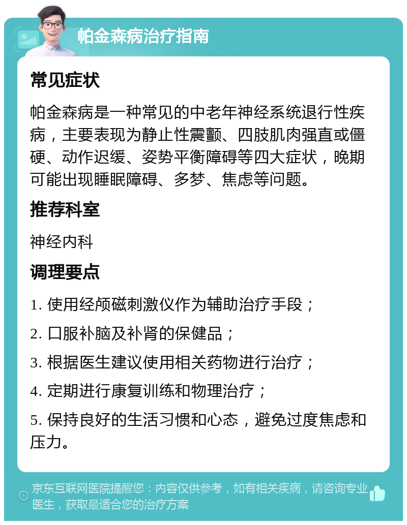 帕金森病治疗指南 常见症状 帕金森病是一种常见的中老年神经系统退行性疾病，主要表现为静止性震颤、四肢肌肉强直或僵硬、动作迟缓、姿势平衡障碍等四大症状，晚期可能出现睡眠障碍、多梦、焦虑等问题。 推荐科室 神经内科 调理要点 1. 使用经颅磁刺激仪作为辅助治疗手段； 2. 口服补脑及补肾的保健品； 3. 根据医生建议使用相关药物进行治疗； 4. 定期进行康复训练和物理治疗； 5. 保持良好的生活习惯和心态，避免过度焦虑和压力。