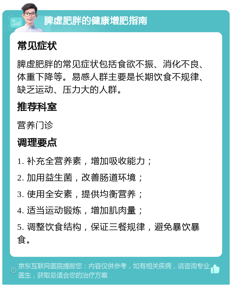 脾虚肥胖的健康增肥指南 常见症状 脾虚肥胖的常见症状包括食欲不振、消化不良、体重下降等。易感人群主要是长期饮食不规律、缺乏运动、压力大的人群。 推荐科室 营养门诊 调理要点 1. 补充全营养素，增加吸收能力； 2. 加用益生菌，改善肠道环境； 3. 使用全安素，提供均衡营养； 4. 适当运动锻炼，增加肌肉量； 5. 调整饮食结构，保证三餐规律，避免暴饮暴食。