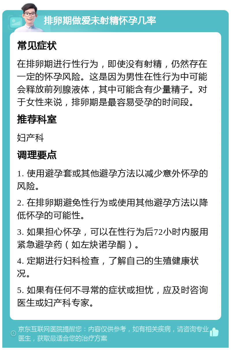 排卵期做爱未射精怀孕几率 常见症状 在排卵期进行性行为，即使没有射精，仍然存在一定的怀孕风险。这是因为男性在性行为中可能会释放前列腺液体，其中可能含有少量精子。对于女性来说，排卵期是最容易受孕的时间段。 推荐科室 妇产科 调理要点 1. 使用避孕套或其他避孕方法以减少意外怀孕的风险。 2. 在排卵期避免性行为或使用其他避孕方法以降低怀孕的可能性。 3. 如果担心怀孕，可以在性行为后72小时内服用紧急避孕药（如左炔诺孕酮）。 4. 定期进行妇科检查，了解自己的生殖健康状况。 5. 如果有任何不寻常的症状或担忧，应及时咨询医生或妇产科专家。