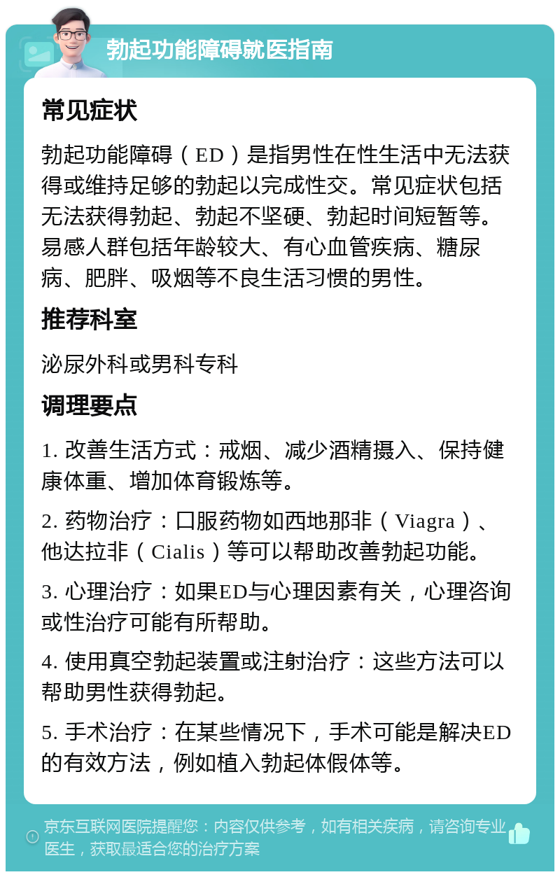 勃起功能障碍就医指南 常见症状 勃起功能障碍（ED）是指男性在性生活中无法获得或维持足够的勃起以完成性交。常见症状包括无法获得勃起、勃起不坚硬、勃起时间短暂等。易感人群包括年龄较大、有心血管疾病、糖尿病、肥胖、吸烟等不良生活习惯的男性。 推荐科室 泌尿外科或男科专科 调理要点 1. 改善生活方式：戒烟、减少酒精摄入、保持健康体重、增加体育锻炼等。 2. 药物治疗：口服药物如西地那非（Viagra）、他达拉非（Cialis）等可以帮助改善勃起功能。 3. 心理治疗：如果ED与心理因素有关，心理咨询或性治疗可能有所帮助。 4. 使用真空勃起装置或注射治疗：这些方法可以帮助男性获得勃起。 5. 手术治疗：在某些情况下，手术可能是解决ED的有效方法，例如植入勃起体假体等。