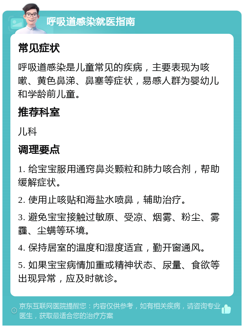 呼吸道感染就医指南 常见症状 呼吸道感染是儿童常见的疾病，主要表现为咳嗽、黄色鼻涕、鼻塞等症状，易感人群为婴幼儿和学龄前儿童。 推荐科室 儿科 调理要点 1. 给宝宝服用通窍鼻炎颗粒和肺力咳合剂，帮助缓解症状。 2. 使用止咳贴和海盐水喷鼻，辅助治疗。 3. 避免宝宝接触过敏原、受凉、烟雾、粉尘、雾霾、尘螨等环境。 4. 保持居室的温度和湿度适宜，勤开窗通风。 5. 如果宝宝病情加重或精神状态、尿量、食欲等出现异常，应及时就诊。