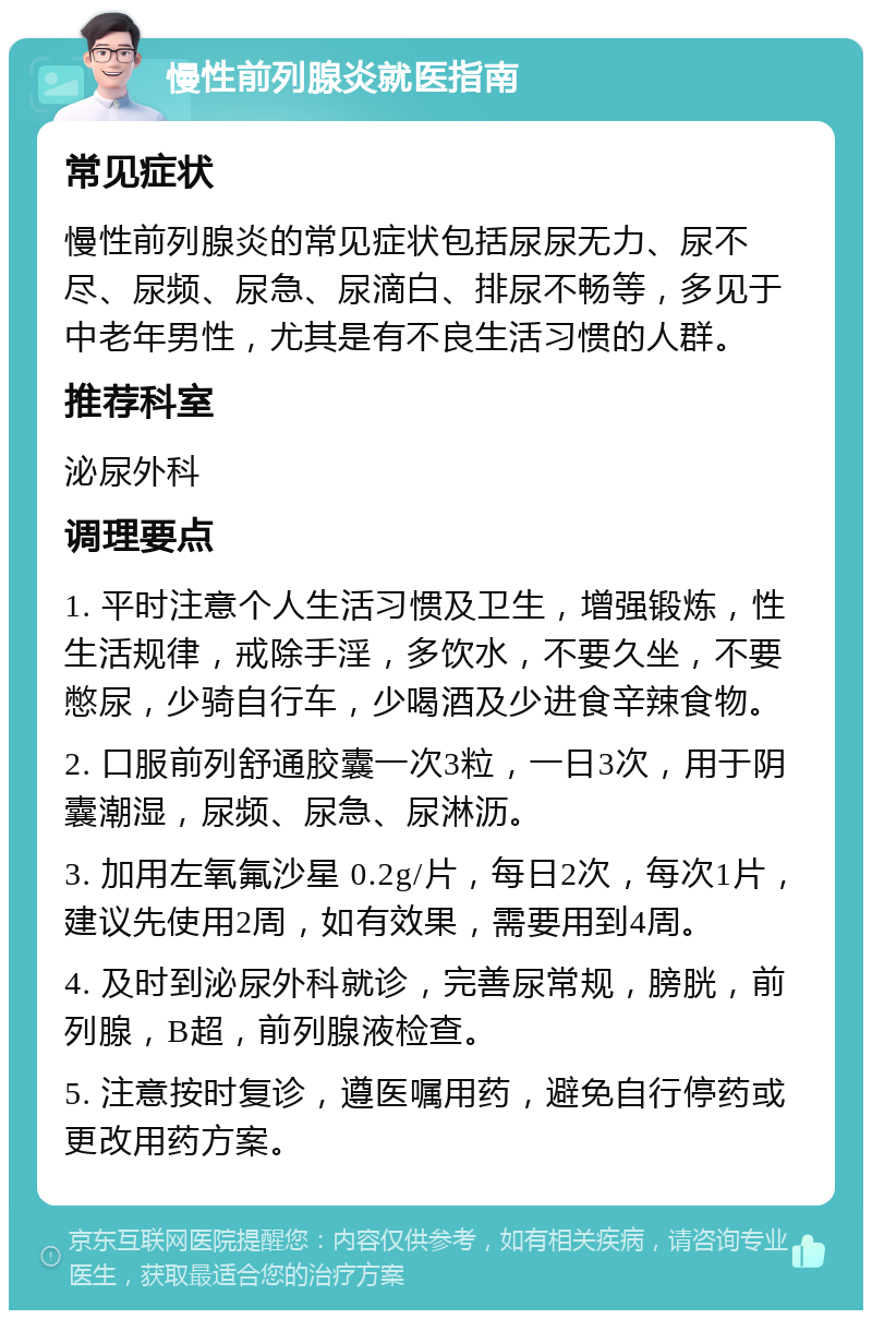 慢性前列腺炎就医指南 常见症状 慢性前列腺炎的常见症状包括尿尿无力、尿不尽、尿频、尿急、尿滴白、排尿不畅等，多见于中老年男性，尤其是有不良生活习惯的人群。 推荐科室 泌尿外科 调理要点 1. 平时注意个人生活习惯及卫生，增强锻炼，性生活规律，戒除手淫，多饮水，不要久坐，不要憋尿，少骑自行车，少喝酒及少进食辛辣食物。 2. 口服前列舒通胶囊一次3粒，一日3次，用于阴囊潮湿，尿频、尿急、尿淋沥。 3. 加用左氧氟沙星 0.2g/片，每日2次，每次1片，建议先使用2周，如有效果，需要用到4周。 4. 及时到泌尿外科就诊，完善尿常规，膀胱，前列腺，B超，前列腺液检查。 5. 注意按时复诊，遵医嘱用药，避免自行停药或更改用药方案。