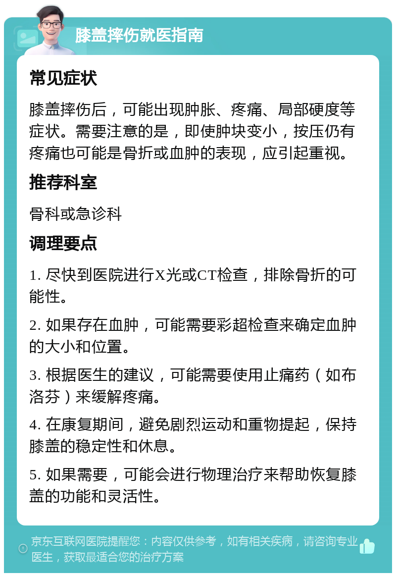 膝盖摔伤就医指南 常见症状 膝盖摔伤后，可能出现肿胀、疼痛、局部硬度等症状。需要注意的是，即使肿块变小，按压仍有疼痛也可能是骨折或血肿的表现，应引起重视。 推荐科室 骨科或急诊科 调理要点 1. 尽快到医院进行X光或CT检查，排除骨折的可能性。 2. 如果存在血肿，可能需要彩超检查来确定血肿的大小和位置。 3. 根据医生的建议，可能需要使用止痛药（如布洛芬）来缓解疼痛。 4. 在康复期间，避免剧烈运动和重物提起，保持膝盖的稳定性和休息。 5. 如果需要，可能会进行物理治疗来帮助恢复膝盖的功能和灵活性。