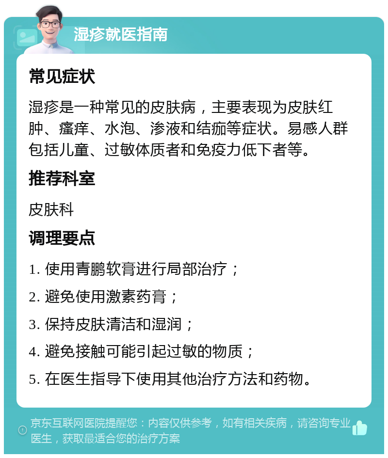 湿疹就医指南 常见症状 湿疹是一种常见的皮肤病，主要表现为皮肤红肿、瘙痒、水泡、渗液和结痂等症状。易感人群包括儿童、过敏体质者和免疫力低下者等。 推荐科室 皮肤科 调理要点 1. 使用青鹏软膏进行局部治疗； 2. 避免使用激素药膏； 3. 保持皮肤清洁和湿润； 4. 避免接触可能引起过敏的物质； 5. 在医生指导下使用其他治疗方法和药物。