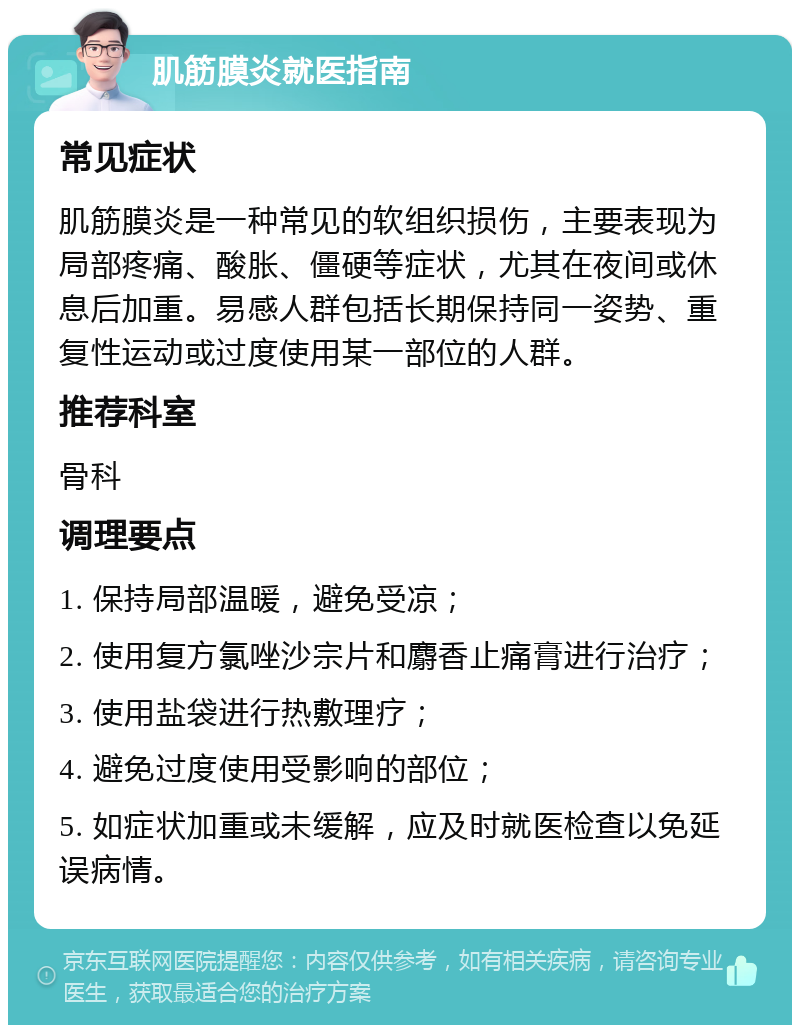 肌筋膜炎就医指南 常见症状 肌筋膜炎是一种常见的软组织损伤，主要表现为局部疼痛、酸胀、僵硬等症状，尤其在夜间或休息后加重。易感人群包括长期保持同一姿势、重复性运动或过度使用某一部位的人群。 推荐科室 骨科 调理要点 1. 保持局部温暖，避免受凉； 2. 使用复方氯唑沙宗片和麝香止痛膏进行治疗； 3. 使用盐袋进行热敷理疗； 4. 避免过度使用受影响的部位； 5. 如症状加重或未缓解，应及时就医检查以免延误病情。