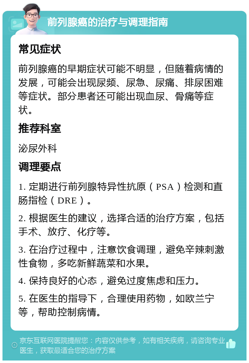 前列腺癌的治疗与调理指南 常见症状 前列腺癌的早期症状可能不明显，但随着病情的发展，可能会出现尿频、尿急、尿痛、排尿困难等症状。部分患者还可能出现血尿、骨痛等症状。 推荐科室 泌尿外科 调理要点 1. 定期进行前列腺特异性抗原（PSA）检测和直肠指检（DRE）。 2. 根据医生的建议，选择合适的治疗方案，包括手术、放疗、化疗等。 3. 在治疗过程中，注意饮食调理，避免辛辣刺激性食物，多吃新鲜蔬菜和水果。 4. 保持良好的心态，避免过度焦虑和压力。 5. 在医生的指导下，合理使用药物，如欧兰宁等，帮助控制病情。