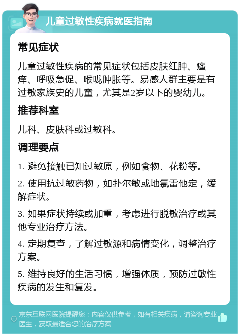 儿童过敏性疾病就医指南 常见症状 儿童过敏性疾病的常见症状包括皮肤红肿、瘙痒、呼吸急促、喉咙肿胀等。易感人群主要是有过敏家族史的儿童，尤其是2岁以下的婴幼儿。 推荐科室 儿科、皮肤科或过敏科。 调理要点 1. 避免接触已知过敏原，例如食物、花粉等。 2. 使用抗过敏药物，如扑尔敏或地氯雷他定，缓解症状。 3. 如果症状持续或加重，考虑进行脱敏治疗或其他专业治疗方法。 4. 定期复查，了解过敏源和病情变化，调整治疗方案。 5. 维持良好的生活习惯，增强体质，预防过敏性疾病的发生和复发。