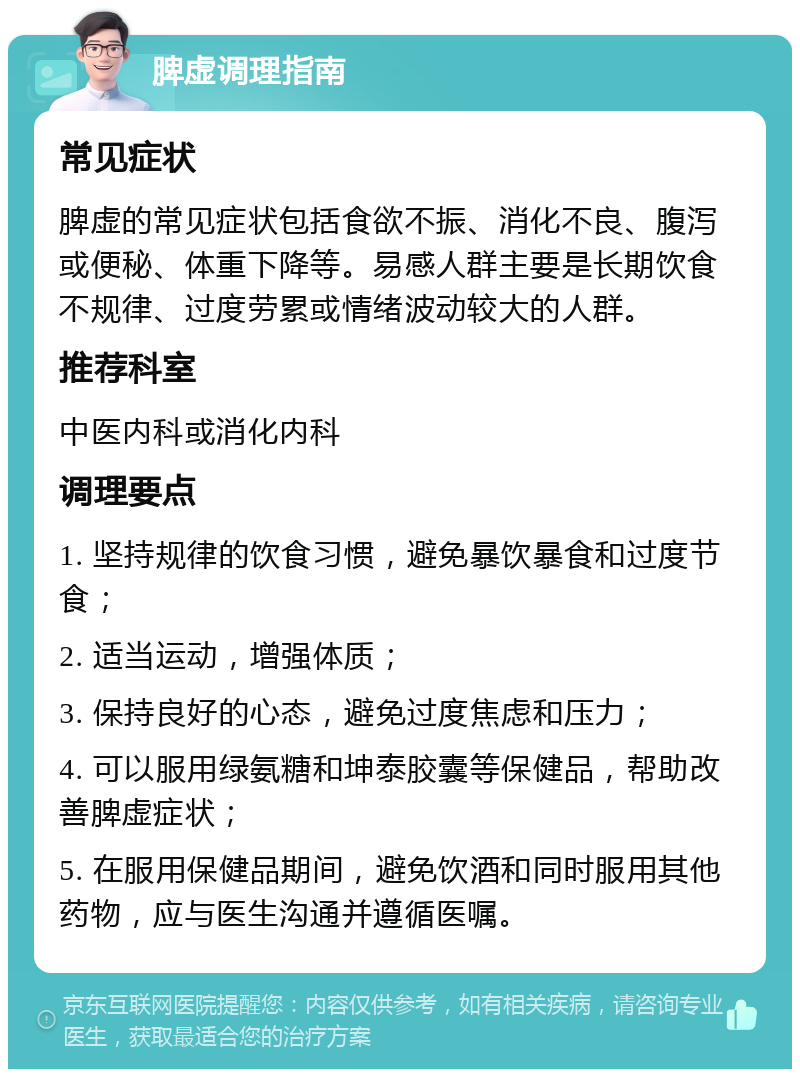 脾虚调理指南 常见症状 脾虚的常见症状包括食欲不振、消化不良、腹泻或便秘、体重下降等。易感人群主要是长期饮食不规律、过度劳累或情绪波动较大的人群。 推荐科室 中医内科或消化内科 调理要点 1. 坚持规律的饮食习惯，避免暴饮暴食和过度节食； 2. 适当运动，增强体质； 3. 保持良好的心态，避免过度焦虑和压力； 4. 可以服用绿氨糖和坤泰胶囊等保健品，帮助改善脾虚症状； 5. 在服用保健品期间，避免饮酒和同时服用其他药物，应与医生沟通并遵循医嘱。