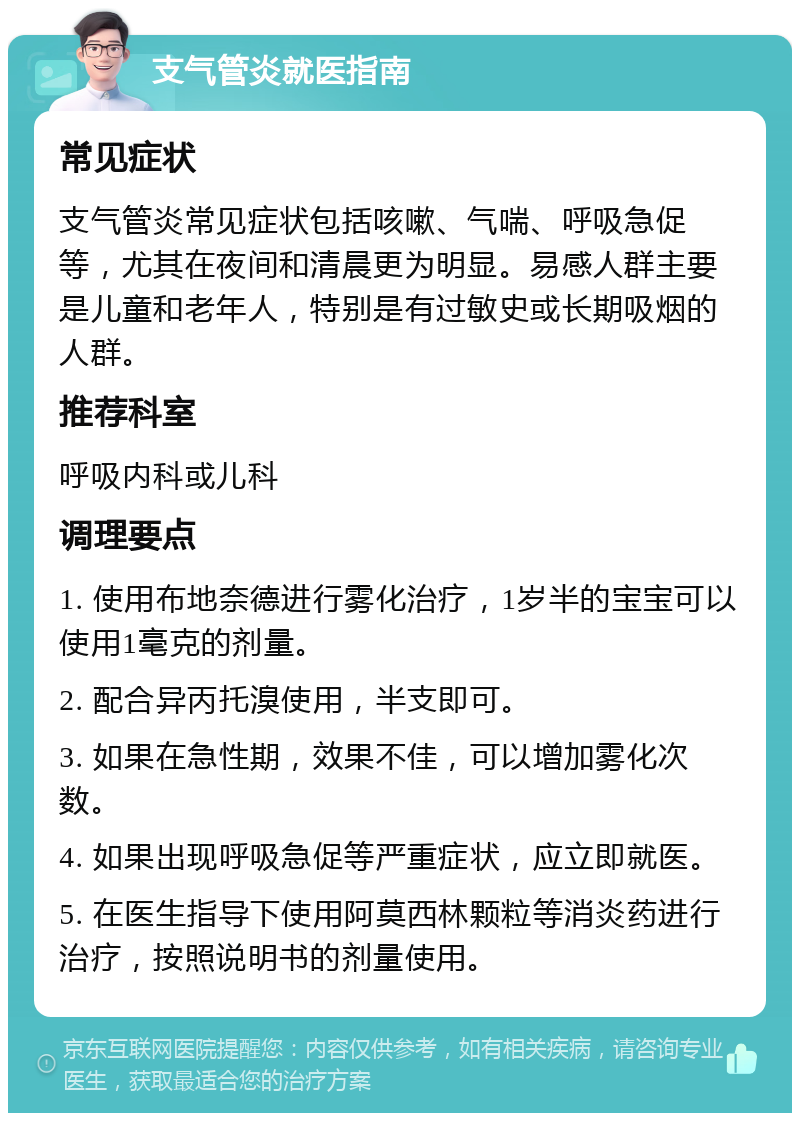 支气管炎就医指南 常见症状 支气管炎常见症状包括咳嗽、气喘、呼吸急促等，尤其在夜间和清晨更为明显。易感人群主要是儿童和老年人，特别是有过敏史或长期吸烟的人群。 推荐科室 呼吸内科或儿科 调理要点 1. 使用布地奈德进行雾化治疗，1岁半的宝宝可以使用1毫克的剂量。 2. 配合异丙托溴使用，半支即可。 3. 如果在急性期，效果不佳，可以增加雾化次数。 4. 如果出现呼吸急促等严重症状，应立即就医。 5. 在医生指导下使用阿莫西林颗粒等消炎药进行治疗，按照说明书的剂量使用。