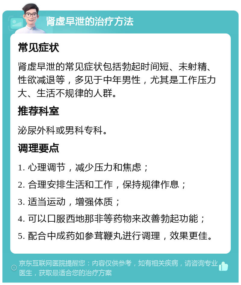 肾虚早泄的治疗方法 常见症状 肾虚早泄的常见症状包括勃起时间短、未射精、性欲减退等，多见于中年男性，尤其是工作压力大、生活不规律的人群。 推荐科室 泌尿外科或男科专科。 调理要点 1. 心理调节，减少压力和焦虑； 2. 合理安排生活和工作，保持规律作息； 3. 适当运动，增强体质； 4. 可以口服西地那非等药物来改善勃起功能； 5. 配合中成药如参茸鞭丸进行调理，效果更佳。