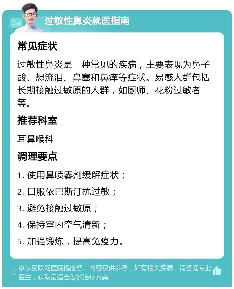 过敏性鼻炎就医指南 常见症状 过敏性鼻炎是一种常见的疾病，主要表现为鼻子酸、想流泪、鼻塞和鼻痒等症状。易感人群包括长期接触过敏原的人群，如厨师、花粉过敏者等。 推荐科室 耳鼻喉科 调理要点 1. 使用鼻喷雾剂缓解症状； 2. 口服依巴斯汀抗过敏； 3. 避免接触过敏原； 4. 保持室内空气清新； 5. 加强锻炼，提高免疫力。