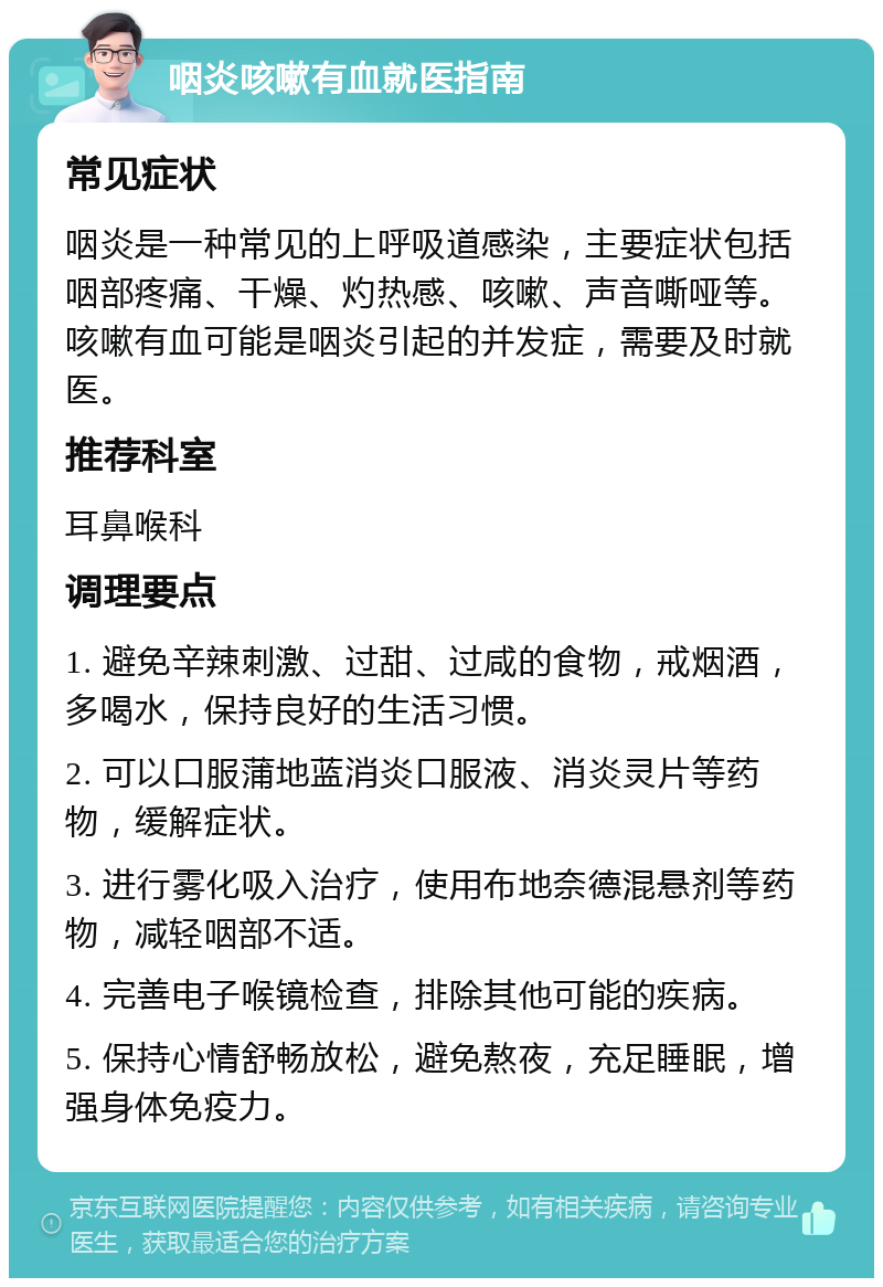 咽炎咳嗽有血就医指南 常见症状 咽炎是一种常见的上呼吸道感染，主要症状包括咽部疼痛、干燥、灼热感、咳嗽、声音嘶哑等。咳嗽有血可能是咽炎引起的并发症，需要及时就医。 推荐科室 耳鼻喉科 调理要点 1. 避免辛辣刺激、过甜、过咸的食物，戒烟酒，多喝水，保持良好的生活习惯。 2. 可以口服蒲地蓝消炎口服液、消炎灵片等药物，缓解症状。 3. 进行雾化吸入治疗，使用布地奈德混悬剂等药物，减轻咽部不适。 4. 完善电子喉镜检查，排除其他可能的疾病。 5. 保持心情舒畅放松，避免熬夜，充足睡眠，增强身体免疫力。