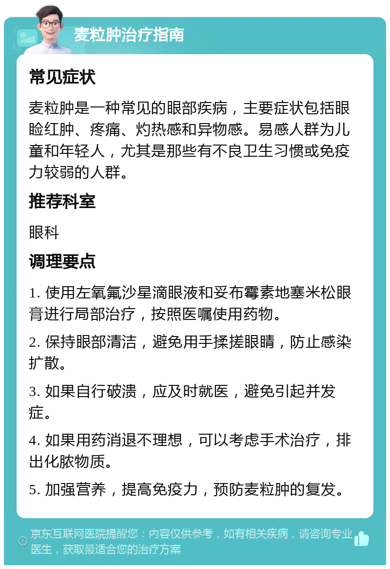 麦粒肿治疗指南 常见症状 麦粒肿是一种常见的眼部疾病，主要症状包括眼睑红肿、疼痛、灼热感和异物感。易感人群为儿童和年轻人，尤其是那些有不良卫生习惯或免疫力较弱的人群。 推荐科室 眼科 调理要点 1. 使用左氧氟沙星滴眼液和妥布霉素地塞米松眼膏进行局部治疗，按照医嘱使用药物。 2. 保持眼部清洁，避免用手揉搓眼睛，防止感染扩散。 3. 如果自行破溃，应及时就医，避免引起并发症。 4. 如果用药消退不理想，可以考虑手术治疗，排出化脓物质。 5. 加强营养，提高免疫力，预防麦粒肿的复发。