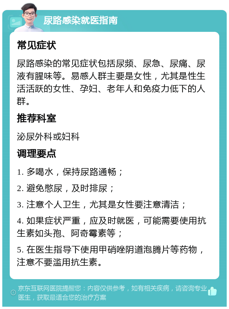 尿路感染就医指南 常见症状 尿路感染的常见症状包括尿频、尿急、尿痛、尿液有腥味等。易感人群主要是女性，尤其是性生活活跃的女性、孕妇、老年人和免疫力低下的人群。 推荐科室 泌尿外科或妇科 调理要点 1. 多喝水，保持尿路通畅； 2. 避免憋尿，及时排尿； 3. 注意个人卫生，尤其是女性要注意清洁； 4. 如果症状严重，应及时就医，可能需要使用抗生素如头孢、阿奇霉素等； 5. 在医生指导下使用甲硝唑阴道泡腾片等药物，注意不要滥用抗生素。