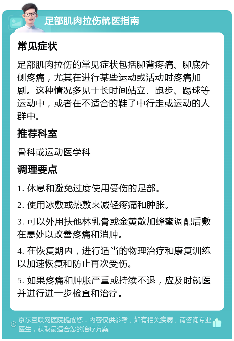 足部肌肉拉伤就医指南 常见症状 足部肌肉拉伤的常见症状包括脚背疼痛、脚底外侧疼痛，尤其在进行某些运动或活动时疼痛加剧。这种情况多见于长时间站立、跑步、踢球等运动中，或者在不适合的鞋子中行走或运动的人群中。 推荐科室 骨科或运动医学科 调理要点 1. 休息和避免过度使用受伤的足部。 2. 使用冰敷或热敷来减轻疼痛和肿胀。 3. 可以外用扶他林乳膏或金黄散加蜂蜜调配后敷在患处以改善疼痛和消肿。 4. 在恢复期内，进行适当的物理治疗和康复训练以加速恢复和防止再次受伤。 5. 如果疼痛和肿胀严重或持续不退，应及时就医并进行进一步检查和治疗。