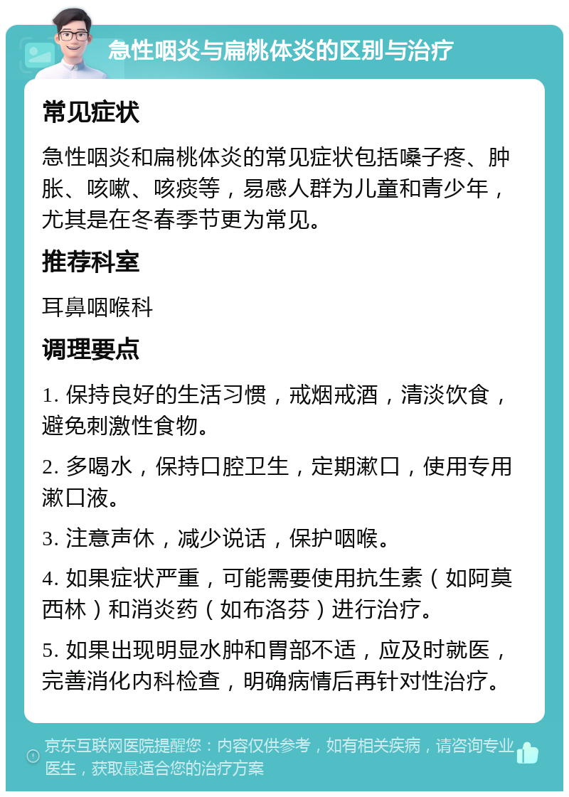 急性咽炎与扁桃体炎的区别与治疗 常见症状 急性咽炎和扁桃体炎的常见症状包括嗓子疼、肿胀、咳嗽、咳痰等，易感人群为儿童和青少年，尤其是在冬春季节更为常见。 推荐科室 耳鼻咽喉科 调理要点 1. 保持良好的生活习惯，戒烟戒酒，清淡饮食，避免刺激性食物。 2. 多喝水，保持口腔卫生，定期漱口，使用专用漱口液。 3. 注意声休，减少说话，保护咽喉。 4. 如果症状严重，可能需要使用抗生素（如阿莫西林）和消炎药（如布洛芬）进行治疗。 5. 如果出现明显水肿和胃部不适，应及时就医，完善消化内科检查，明确病情后再针对性治疗。