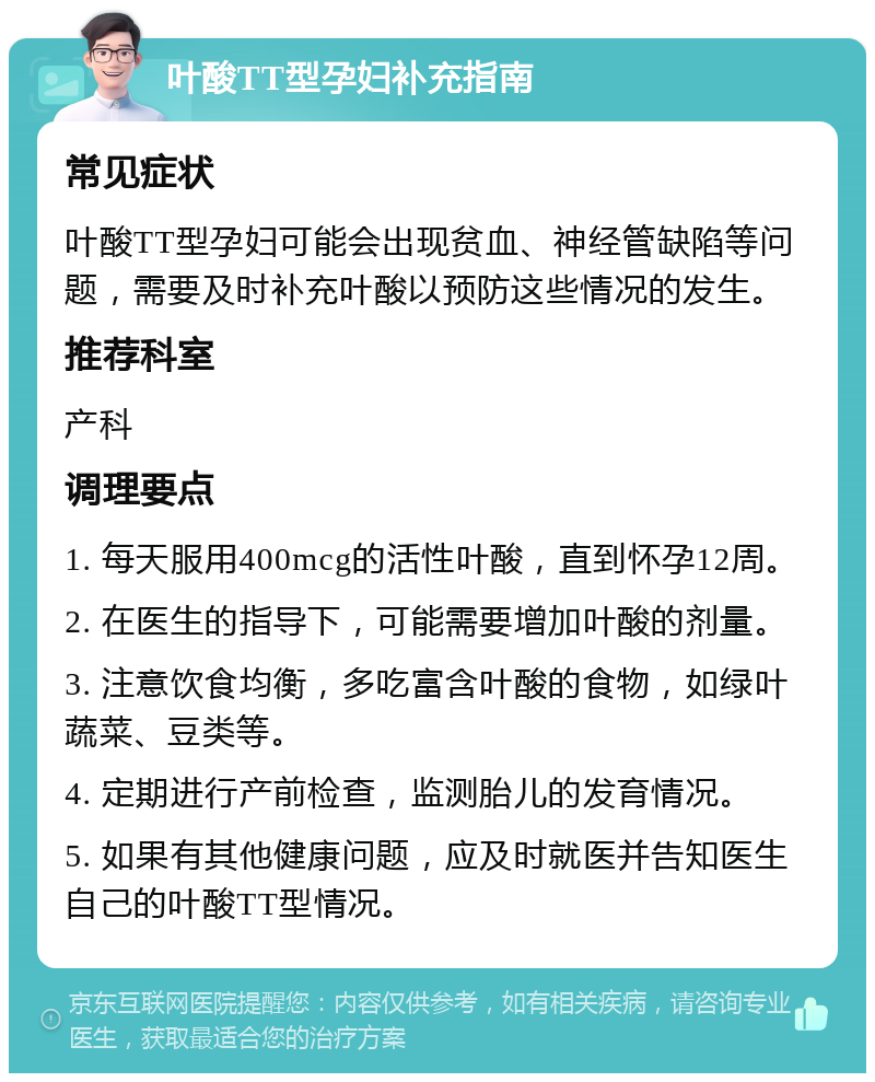 叶酸TT型孕妇补充指南 常见症状 叶酸TT型孕妇可能会出现贫血、神经管缺陷等问题，需要及时补充叶酸以预防这些情况的发生。 推荐科室 产科 调理要点 1. 每天服用400mcg的活性叶酸，直到怀孕12周。 2. 在医生的指导下，可能需要增加叶酸的剂量。 3. 注意饮食均衡，多吃富含叶酸的食物，如绿叶蔬菜、豆类等。 4. 定期进行产前检查，监测胎儿的发育情况。 5. 如果有其他健康问题，应及时就医并告知医生自己的叶酸TT型情况。