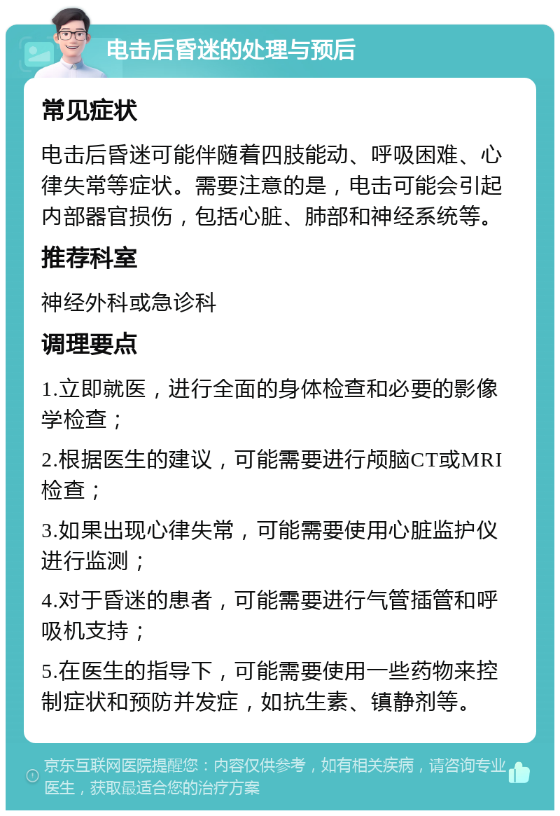 电击后昏迷的处理与预后 常见症状 电击后昏迷可能伴随着四肢能动、呼吸困难、心律失常等症状。需要注意的是，电击可能会引起内部器官损伤，包括心脏、肺部和神经系统等。 推荐科室 神经外科或急诊科 调理要点 1.立即就医，进行全面的身体检查和必要的影像学检查； 2.根据医生的建议，可能需要进行颅脑CT或MRI检查； 3.如果出现心律失常，可能需要使用心脏监护仪进行监测； 4.对于昏迷的患者，可能需要进行气管插管和呼吸机支持； 5.在医生的指导下，可能需要使用一些药物来控制症状和预防并发症，如抗生素、镇静剂等。