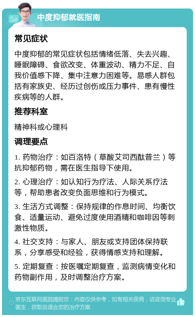 中度抑郁就医指南 常见症状 中度抑郁的常见症状包括情绪低落、失去兴趣、睡眠障碍、食欲改变、体重波动、精力不足、自我价值感下降、集中注意力困难等。易感人群包括有家族史、经历过创伤或压力事件、患有慢性疾病等的人群。 推荐科室 精神科或心理科 调理要点 1. 药物治疗：如百洛特（草酸艾司西酞普兰）等抗抑郁药物，需在医生指导下使用。 2. 心理治疗：如认知行为疗法、人际关系疗法等，帮助患者改变负面思维和行为模式。 3. 生活方式调整：保持规律的作息时间、均衡饮食、适量运动、避免过度使用酒精和咖啡因等刺激性物质。 4. 社交支持：与家人、朋友或支持团体保持联系，分享感受和经验，获得情感支持和理解。 5. 定期复查：按医嘱定期复查，监测病情变化和药物副作用，及时调整治疗方案。