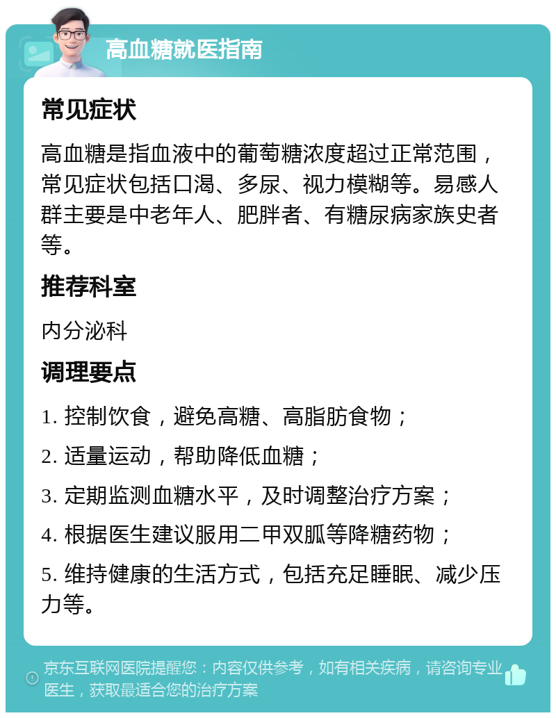 高血糖就医指南 常见症状 高血糖是指血液中的葡萄糖浓度超过正常范围，常见症状包括口渴、多尿、视力模糊等。易感人群主要是中老年人、肥胖者、有糖尿病家族史者等。 推荐科室 内分泌科 调理要点 1. 控制饮食，避免高糖、高脂肪食物； 2. 适量运动，帮助降低血糖； 3. 定期监测血糖水平，及时调整治疗方案； 4. 根据医生建议服用二甲双胍等降糖药物； 5. 维持健康的生活方式，包括充足睡眠、减少压力等。