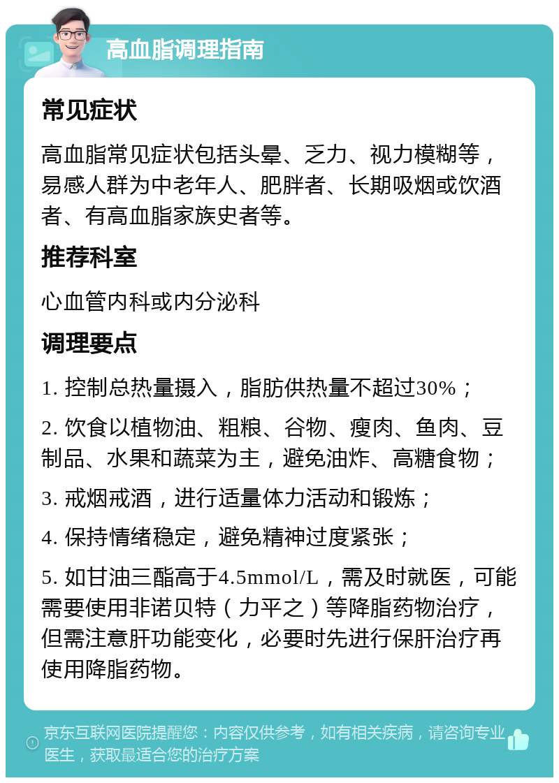 高血脂调理指南 常见症状 高血脂常见症状包括头晕、乏力、视力模糊等，易感人群为中老年人、肥胖者、长期吸烟或饮酒者、有高血脂家族史者等。 推荐科室 心血管内科或内分泌科 调理要点 1. 控制总热量摄入，脂肪供热量不超过30%； 2. 饮食以植物油、粗粮、谷物、瘦肉、鱼肉、豆制品、水果和蔬菜为主，避免油炸、高糖食物； 3. 戒烟戒酒，进行适量体力活动和锻炼； 4. 保持情绪稳定，避免精神过度紧张； 5. 如甘油三酯高于4.5mmol/L，需及时就医，可能需要使用非诺贝特（力平之）等降脂药物治疗，但需注意肝功能变化，必要时先进行保肝治疗再使用降脂药物。