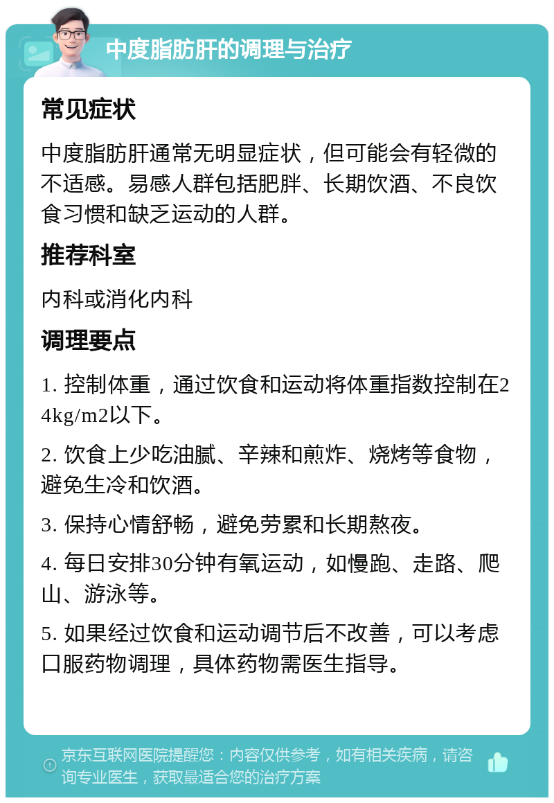 中度脂肪肝的调理与治疗 常见症状 中度脂肪肝通常无明显症状，但可能会有轻微的不适感。易感人群包括肥胖、长期饮酒、不良饮食习惯和缺乏运动的人群。 推荐科室 内科或消化内科 调理要点 1. 控制体重，通过饮食和运动将体重指数控制在24kg/m2以下。 2. 饮食上少吃油腻、辛辣和煎炸、烧烤等食物，避免生冷和饮酒。 3. 保持心情舒畅，避免劳累和长期熬夜。 4. 每日安排30分钟有氧运动，如慢跑、走路、爬山、游泳等。 5. 如果经过饮食和运动调节后不改善，可以考虑口服药物调理，具体药物需医生指导。