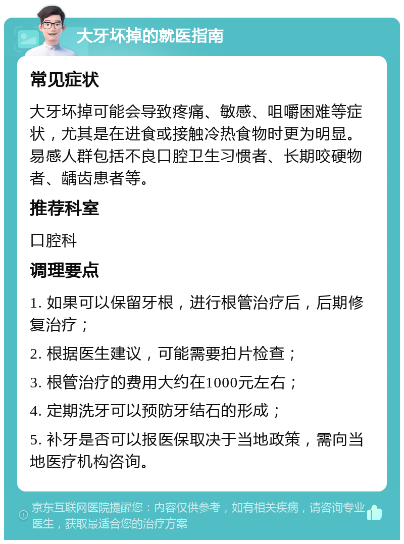 大牙坏掉的就医指南 常见症状 大牙坏掉可能会导致疼痛、敏感、咀嚼困难等症状，尤其是在进食或接触冷热食物时更为明显。易感人群包括不良口腔卫生习惯者、长期咬硬物者、龋齿患者等。 推荐科室 口腔科 调理要点 1. 如果可以保留牙根，进行根管治疗后，后期修复治疗； 2. 根据医生建议，可能需要拍片检查； 3. 根管治疗的费用大约在1000元左右； 4. 定期洗牙可以预防牙结石的形成； 5. 补牙是否可以报医保取决于当地政策，需向当地医疗机构咨询。